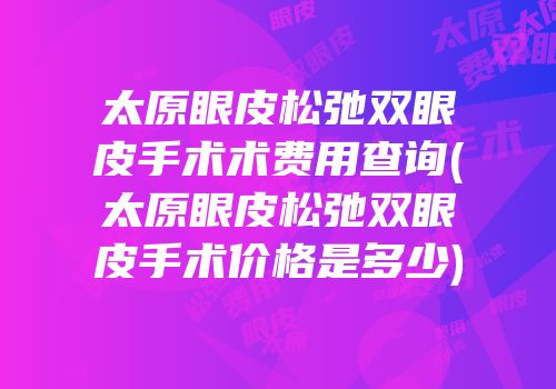 太原眼皮松弛双眼皮手术术费用查询(太原眼皮松弛双眼皮手术价格是多少)