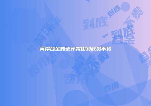 菏泽合金烤瓷牙费用到底贵不贵