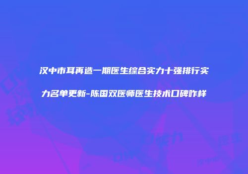 汉中市耳再造一期医生综合实力十强排行实力名单更新-陈国双医师医生技术口碑咋样