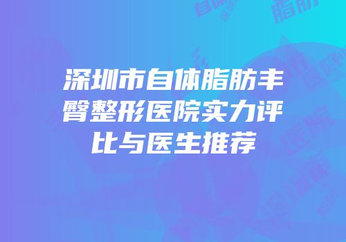 深圳市自体脂肪丰臀整形医院实力评比与医生推荐