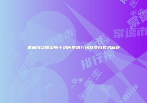 常德市隆胸吸脂手术医生排行榜及微创技术解析