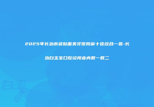 2025年长治市瓷贴面美牙医院前十佳综合一览-长治白玉宝口腔诊所业内数一数二