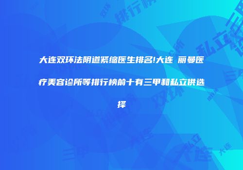 大连双环法阴道紧缩医生排名!大连璟丽曼医疗美容诊所等排行榜前十有三甲和私立供选择
