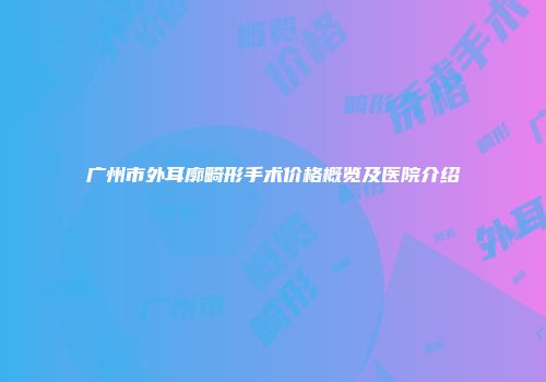 广州市外耳廓畸形手术价格概览及医院介绍