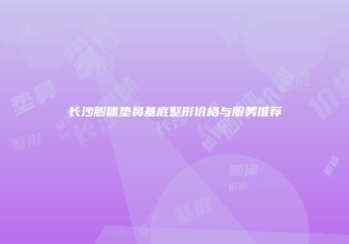 长沙膨体垫鼻基底整形价格与服务推荐