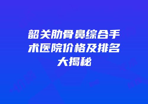 韶关肋骨鼻综合手术医院价格及排名大揭秘