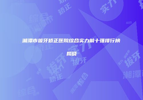 湘潭市拔牙矫正医院综合实力前十强排行榜揭晓