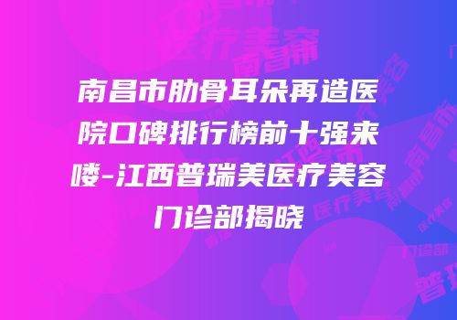南昌市肋骨耳朵再造医院口碑排行榜前十强来喽-江西普瑞美医疗美容门诊部揭晓