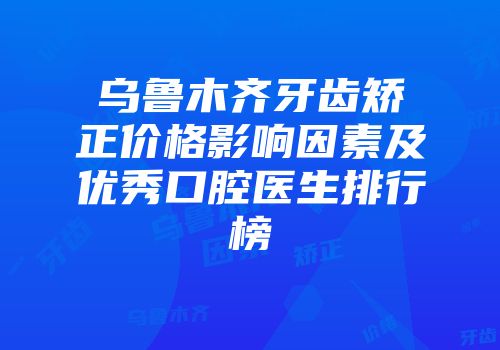 乌鲁木齐牙齿矫正价格影响因素及优秀口腔医生排行榜