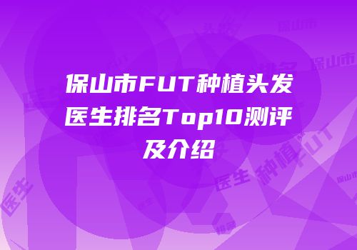 保山市FUT种植头发医生排名Top10测评及介绍