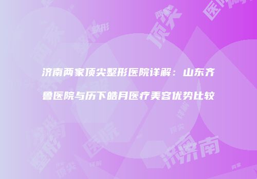 济南两家顶尖整形医院详解：山东齐鲁医院与历下皓月医疗美容优势比较
