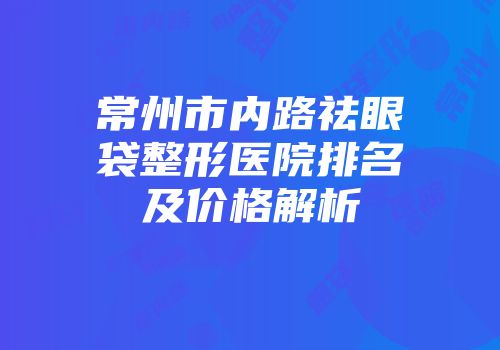 常州市内路祛眼袋整形医院排名及价格解析