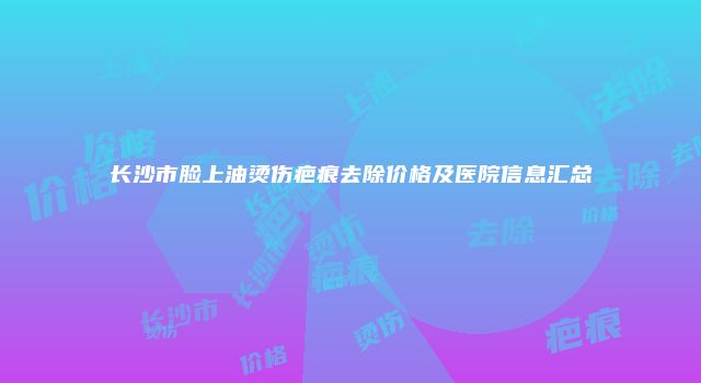 长沙市脸上油烫伤疤痕去除价格及医院信息汇总