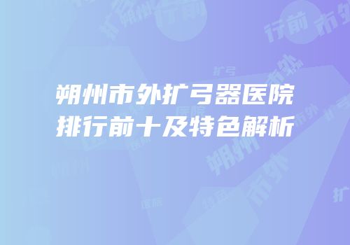 朔州市外扩弓器医院排行前十及特色解析