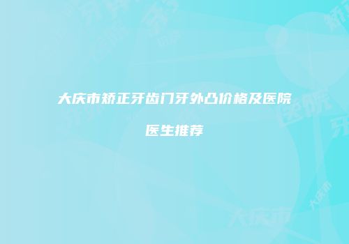 大庆市矫正牙齿门牙外凸价格及医院医生推荐