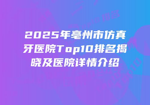 2025年亳州市仿真牙医院Top10排名揭晓及医院详情介绍