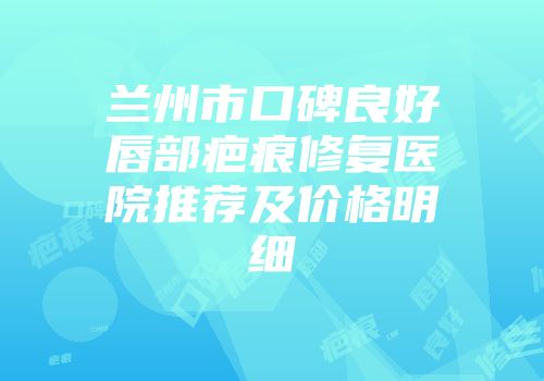 兰州市口碑良好唇部疤痕修复医院推荐及价格明细