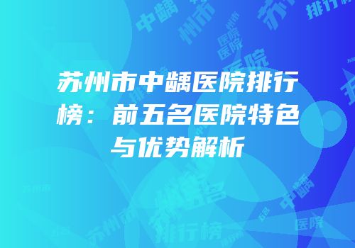 苏州市中龋医院排行榜：前五名医院特色与优势解析