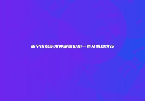 南宁市溶脂术去眼袋价格一览及机构推荐