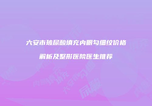 六安市玻尿酸填充内眼勾细纹价格解析及整形医院医生推荐