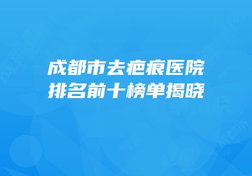 成都市去疤痕医院排名前十榜单揭晓