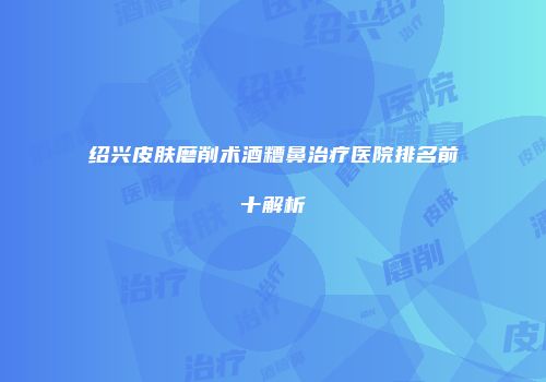 绍兴皮肤磨削术酒糟鼻治疗医院排名前十解析