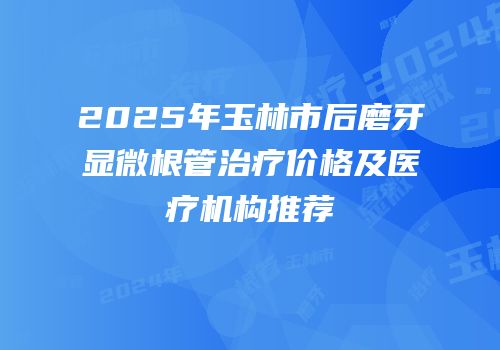 2025年玉林市后磨牙显微根管治疗价格及医疗机构推荐