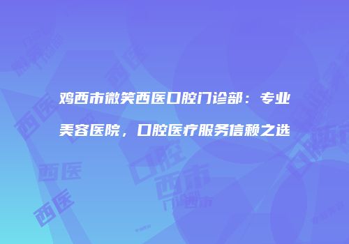 鸡西市微笑西医口腔门诊部：专业美容医院，口腔医疗服务信赖之选