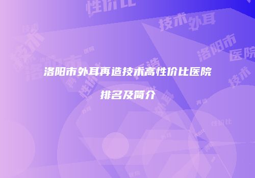 洛阳市外耳再造技术高性价比医院排名及简介