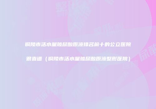 铜陵市活水量玻尿酸原液排名前十的公立医院很靠谱（铜陵市活水量玻尿酸原液整形医院）