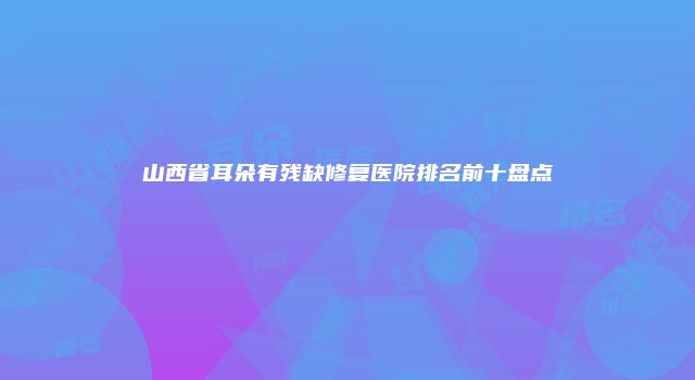 山西省耳朵有残缺修复医院排名前十盘点