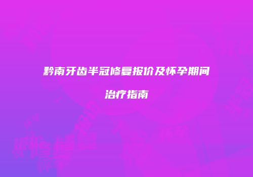 黔南牙齿半冠修复报价及怀孕期间治疗指南