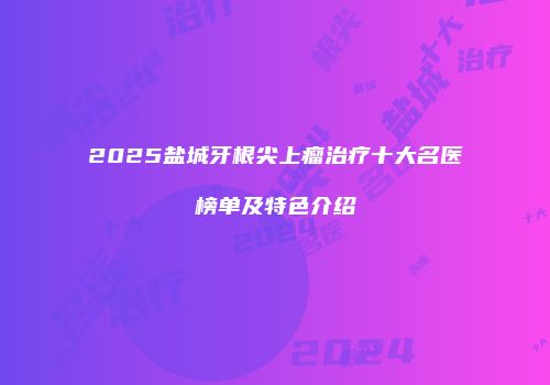 2025盐城牙根尖上瘤治疗十大名医榜单及特色介绍