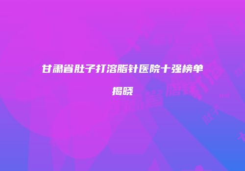 甘肃省肚子打溶脂针医院十强榜单揭晓