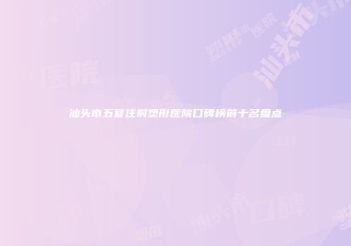 汕头市五官注射塑形医院口碑榜前十名盘点