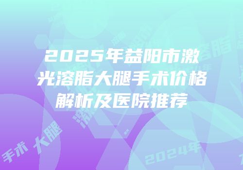 2025年益阳市激光溶脂大腿手术价格解析及医院推荐