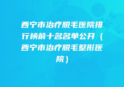 西宁市治疗脱毛医院排行榜前十名名单公开（西宁市治疗脱毛整形医院）