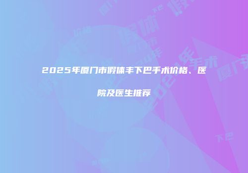 2025年厦门市假体丰下巴手术价格、医院及医生推荐