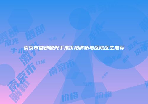 南京市唇部激光手术价格解析与医院医生推荐