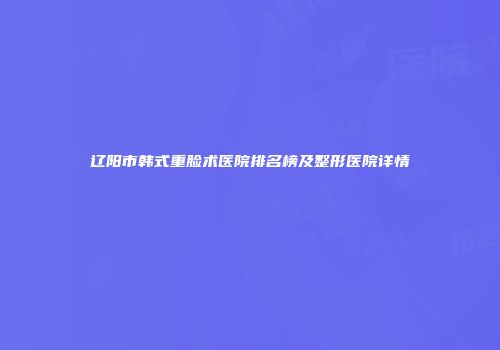 辽阳市韩式重脸术医院排名榜及整形医院详情