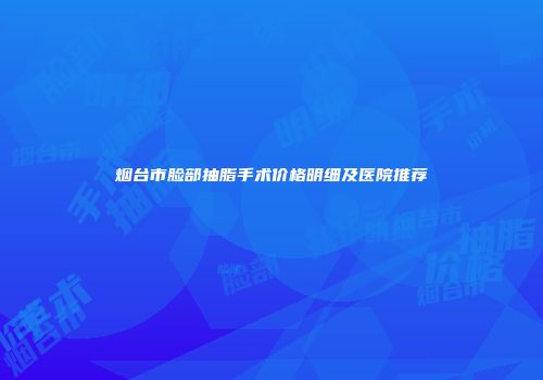 烟台市脸部抽脂手术价格明细及医院推荐