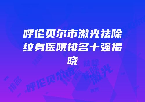 呼伦贝尔市激光祛除纹身医院排名十强揭晓