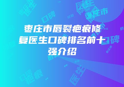 枣庄市唇裂疤痕修复医生口碑排名前十强介绍