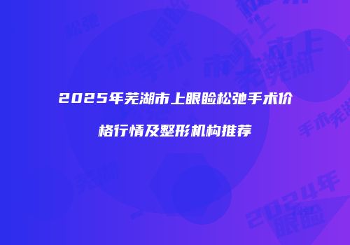 2025年芜湖市上眼睑松弛手术价格行情及整形机构推荐