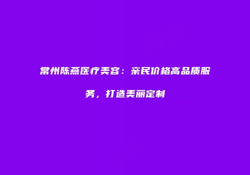 常州陈燕医疗美容：亲民价格高品质服务，打造美丽定制