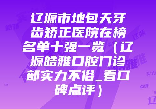 辽源市地包天牙齿矫正医院在榜名单十强一览（辽源皓雅口腔门诊部实力不俗_看口碑点评）