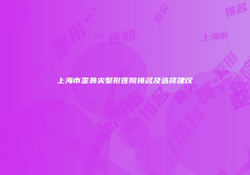 上海市歪鼻尖整形医院排名及选择建议