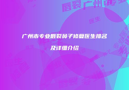 广州市专业唇裂鼻子修复医生排名及详细介绍