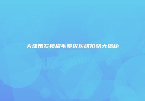 天津市紧锁眉毛整形医院价格大揭秘