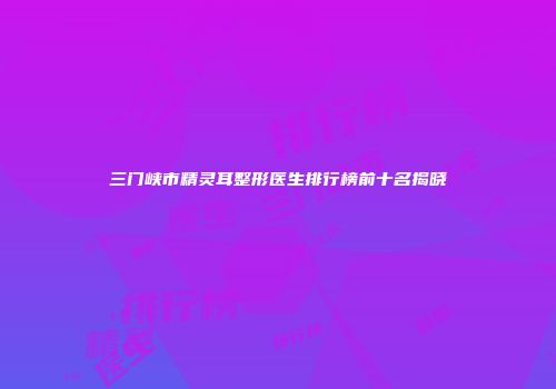 三门峡市精灵耳整形医生排行榜前十名揭晓
